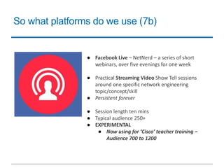 So what platforms do we use (7b)
● Facebook Live – NetNerd – a series of short
webinars, over five evenings for one week
● Practical Streaming Video Show Tell sessions
around one specific network engineering
topic/concept/skill
● Persistent forever
● Session length ten mins
● Typical audience 250+
● EXPERIMENTAL
● Now using for ‘Cisco’ teacher training –
Audience 700 to 1200
 