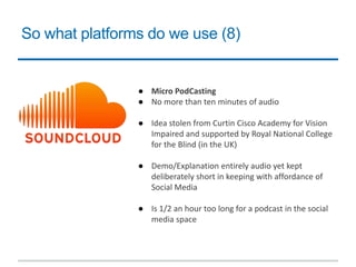 So what platforms do we use (8)
● Micro PodCasting
● No more than ten minutes of audio
● Idea stolen from Curtin Cisco Academy for Vision
Impaired and supported by Royal National College
for the Blind (in the UK)
● Demo/Explanation entirely audio yet kept
deliberately short in keeping with affordance of
Social Media
● Is 1/2 an hour too long for a podcast in the social
media space
 