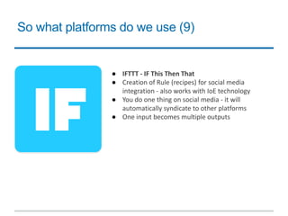 So what platforms do we use (9)
● IFTTT - IF This Then That
● Creation of Rule (recipes) for social media
integration - also works with IoE technology
● You do one thing on social media - it will
automatically syndicate to other platforms
● One input becomes multiple outputs
 