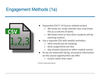 Engagement Methods (1a)
● Sequential CSV’s* of Course related content
○ We know our study calendar (you may know
this as a scheme of work)
○ We know more-or-less when students will be
covering content
● Use a separate CSV with weekly reminders
○ what should you be studying
○ what assignments are due
○ day schools (classes) or other module events
● As we are externally facing, occasional information
on the course opportunities we offer
○ Covert rather than overt
*Comma Separated Values
 