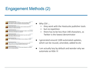Engagement Methods (2)
● Why CSV …
○ they work with the Hootsuite publisher tools
○ but no repetition
○ there has to be less than 140 characters, as
Twitter is the lowest denominator
● I generated around 1100 automated updates,
which can be reused, amended, added to etc
● I am actually lazy by default and wonder why we
automate so little 
 