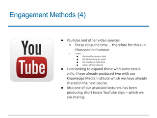 Engagement Methods (4)
● YouTube and other video sources
○ These consume time … therefore for this run
I focussed on humour
○ I used …
■ the day the routers died
■ Mr Bean taking an exam
■ the medieval help desk
■ elders of the internet
● I am looking to expand these with some teccie
vid’s, I have already produced two with our
Knowledge Media Institute which we have already
shared in the next course
● Also one of our associate lecturers has been
producing short teccie YouTube clips – which we
are sharing
 