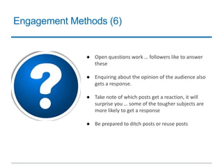 Engagement Methods (6)
● Open questions work … followers like to answer
these
● Enquiring about the opinion of the audience also
gets a response.
● Take note of which posts get a reaction, it will
surprise you … some of the tougher subjects are
more likely to get a response
● Be prepared to ditch posts or reuse posts
 