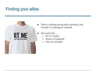 Finding your allies
● There is nothing wrong with a getting a few
‘friends’ or ‘colleagues’ involved
● Very useful for …
○ RT’s in Twitter
○ Shares in Facebook
○ Likes on LinkedIN
 