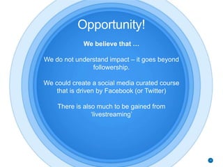 Opportunity!
We believe that …
We do not understand impact – it goes beyond
followership.
We could create a social media curated course
that is driven by Facebook (or Twitter)
There is also much to be gained from
‘livestreaming’
37
 