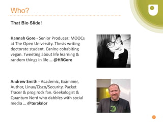 Who?
That Bio Slide!
5
Hannah Gore - Senior Producer: MOOCs
at The Open University. Thesis writing
doctorate student. Canine cohabiting
vegan. Tweeting about life learning &
random things in life … @HRGore
Andrew Smith - Academic, Examiner,
Author, Linux/Cisco/Security, Packet
Tracer & prog rock fan. Geekologist &
Quantum Nerd who dabbles with social
media … @teraknor
 