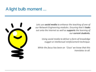 A light bulb moment ...
Lets use social media to enhance the teaching of one of
our Network Engineering modules. Ensuring that it leaks
out onto the Internet as well as supports the learning of
our current students.
Using social media to deliver a form of knowledge
nugget or intellectual reinforcement technique.
While the focus has been on ‘Cisco’ we know that this
translates to all.
 