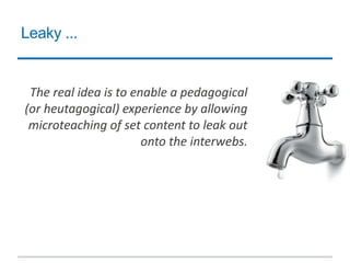 Leaky ...
The real idea is to enable a pedagogical
(or heutagogical) experience by allowing
microteaching of set content to leak out
onto the interwebs.
 