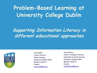 Problem-Based Learning at
University College Dublin
Lorna Dodd
Liaison Librarian
Human Sciences
University College Dublin,
Belfield, Dublin 4,
Ireland
Lorna.dodd@ucd.ie
Supporting Information Literacy in
different educational approaches
Ursula Byrne
Head of Academic Services,
Humanities & Social Sciences,
University College Dublin,
Belfield, Dublin 4,
Ireland
Urusla.Byrne@ucd.ie
 