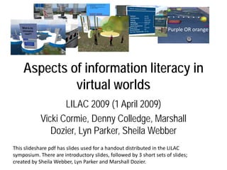 Purple OR orange




    Aspects of information literacy in
             virtual worlds
                   LILAC 2009 (1 April 2009)
            Vicki Cormie, Denny Colledge, Marshall
               Dozier, Lyn Parker, Sheila Webber
This slideshare pdf has slides used for a handout distributed in the LILAC
symposium. There are introductory slides, followed by 3 short sets of slides;
created by Sheila Webber, Lyn Parker and Marshall Dozier.
 