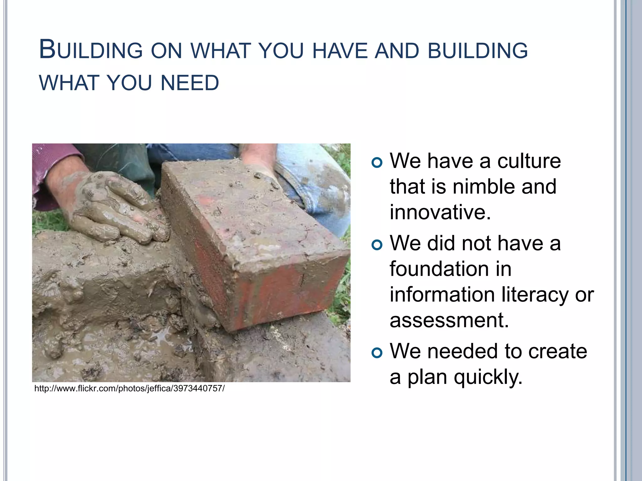 Building on what you have and building what you needWe have a culture that is nimble and innovative.We did not have a foundation in information literacy or assessment.We needed to create a plan quickly.http://www.flickr.com/photos/jeffica/3973440757/
