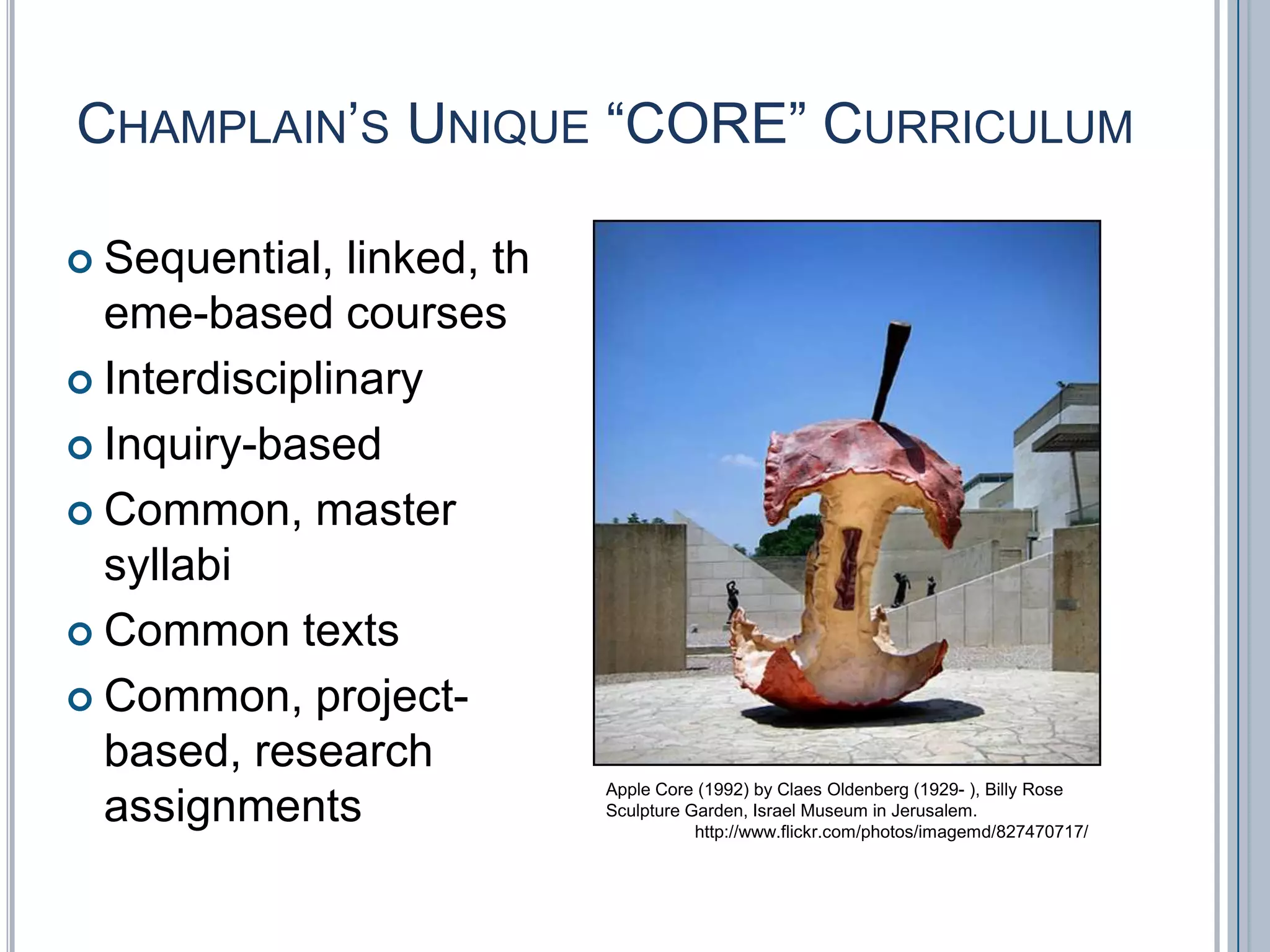 Champlain’s Unique “CORE” CurriculumSequential, linked, theme-based coursesInterdisciplinaryInquiry-basedCommon, master syllabiCommon textsCommon, project-based, research  assignmentsApple Core (1992) by ClaesOldenberg (1929- ), Billy Rose Sculpture Garden, Israel Museum in Jerusalem.http://www.flickr.com/photos/imagemd/827470717/