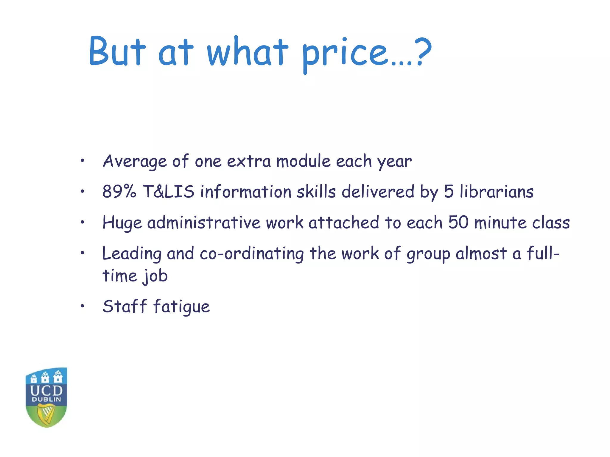 But at what price…?
• Average of one extra module each year
• 89% T&LIS information skills delivered by 5 librarians
• Huge administrative work attached to each 50 minute class
• Leading and co-ordinating the work of group almost a full-
time job
• Staff fatigue
 