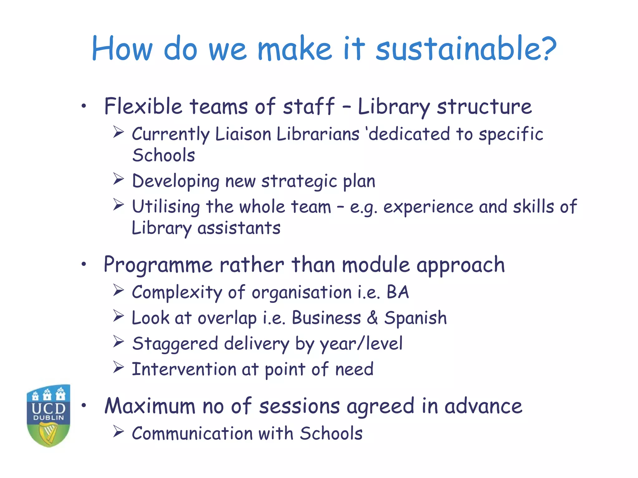 How do we make it sustainable?
• Flexible teams of staff – Library structure
 Currently Liaison Librarians ‘dedicated to specific
Schools
 Developing new strategic plan
 Utilising the whole team – e.g. experience and skills of
Library assistants
• Programme rather than module approach
 Complexity of organisation i.e. BA
 Look at overlap i.e. Business & Spanish
 Staggered delivery by year/level
 Intervention at point of need
• Maximum no of sessions agreed in advance
 Communication with Schools
 