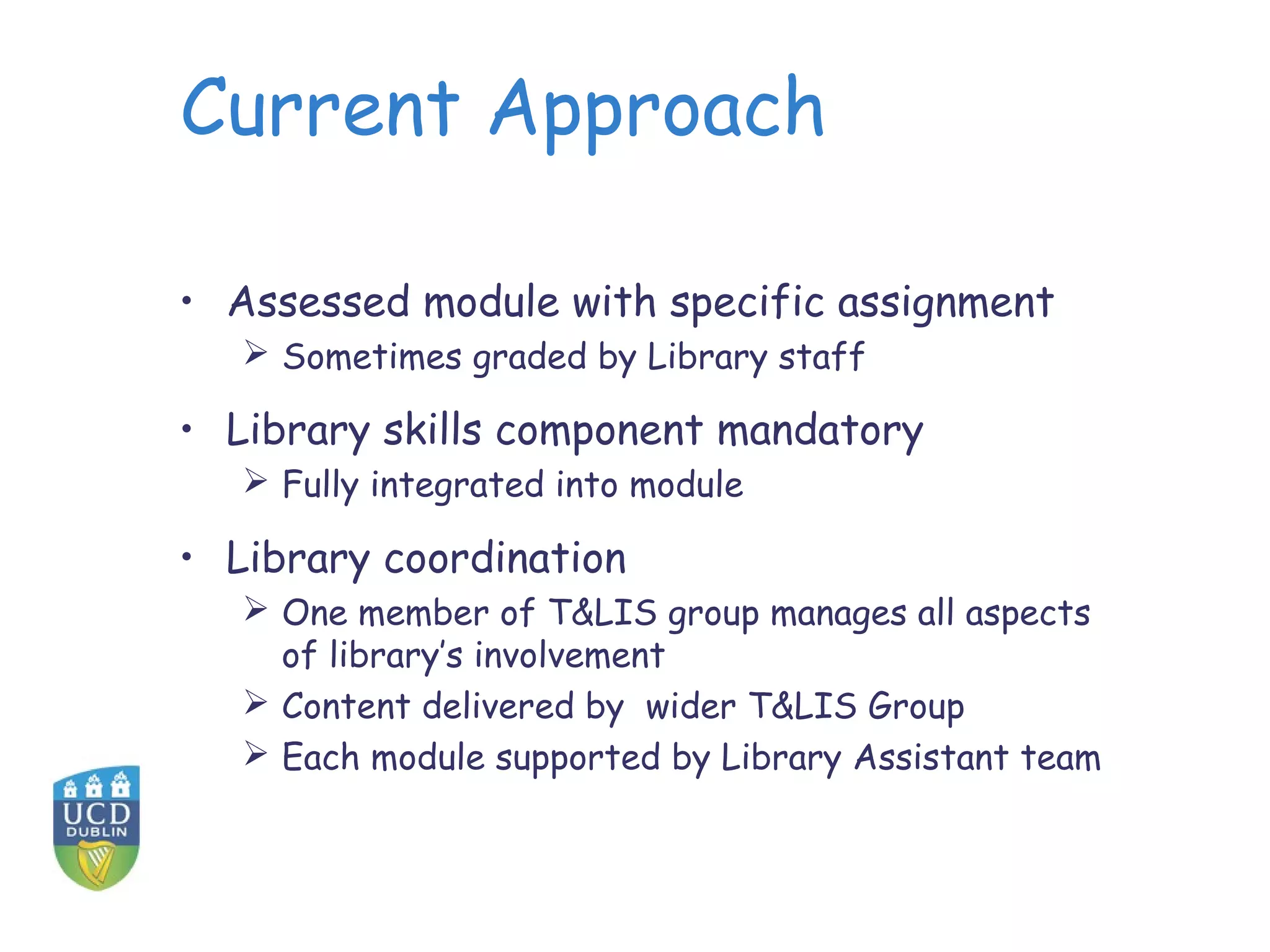 Current Approach
• Assessed module with specific assignment
 Sometimes graded by Library staff
• Library skills component mandatory
 Fully integrated into module
• Library coordination
 One member of T&LIS group manages all aspects
of library’s involvement
 Content delivered by wider T&LIS Group
 Each module supported by Library Assistant team
 