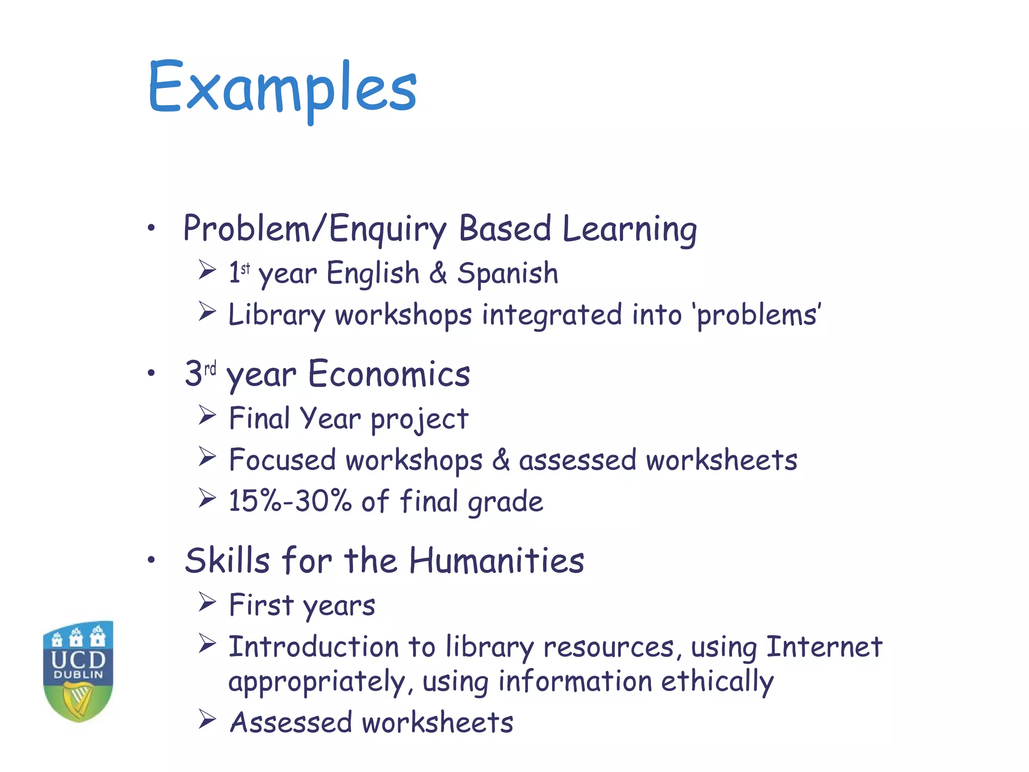 Examples
• Problem/Enquiry Based Learning
 1st
year English & Spanish
 Library workshops integrated into ‘problems’
• 3rd
year Economics
 Final Year project
 Focused workshops & assessed worksheets
 15%-30% of final grade
• Skills for the Humanities
 First years
 Introduction to library resources, using Internet
appropriately, using information ethically
 Assessed worksheets
 