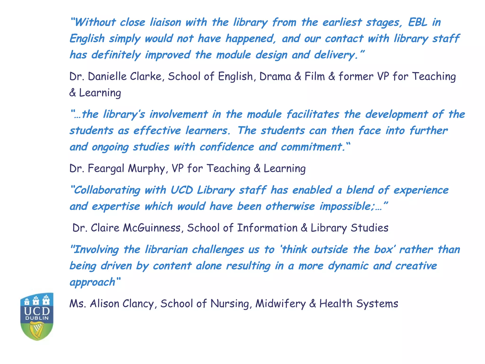 “Without close liaison with the library from the earliest stages, EBL in
English simply would not have happened, and our contact with library staff
has definitely improved the module design and delivery.”
Dr. Danielle Clarke, School of English, Drama & Film & former VP for Teaching
& Learning
“…the library’s involvement in the module facilitates the development of the
students as effective learners. The students can then face into further
and ongoing studies with confidence and commitment.“
Dr. Feargal Murphy, VP for Teaching & Learning
“Collaborating with UCD Library staff has enabled a blend of experience
and expertise which would have been otherwise impossible;…”
Dr. Claire McGuinness, School of Information & Library Studies
"Involving the librarian challenges us to ‘think outside the box’ rather than
being driven by content alone resulting in a more dynamic and creative
approach“
Ms. Alison Clancy, School of Nursing, Midwifery & Health Systems
 