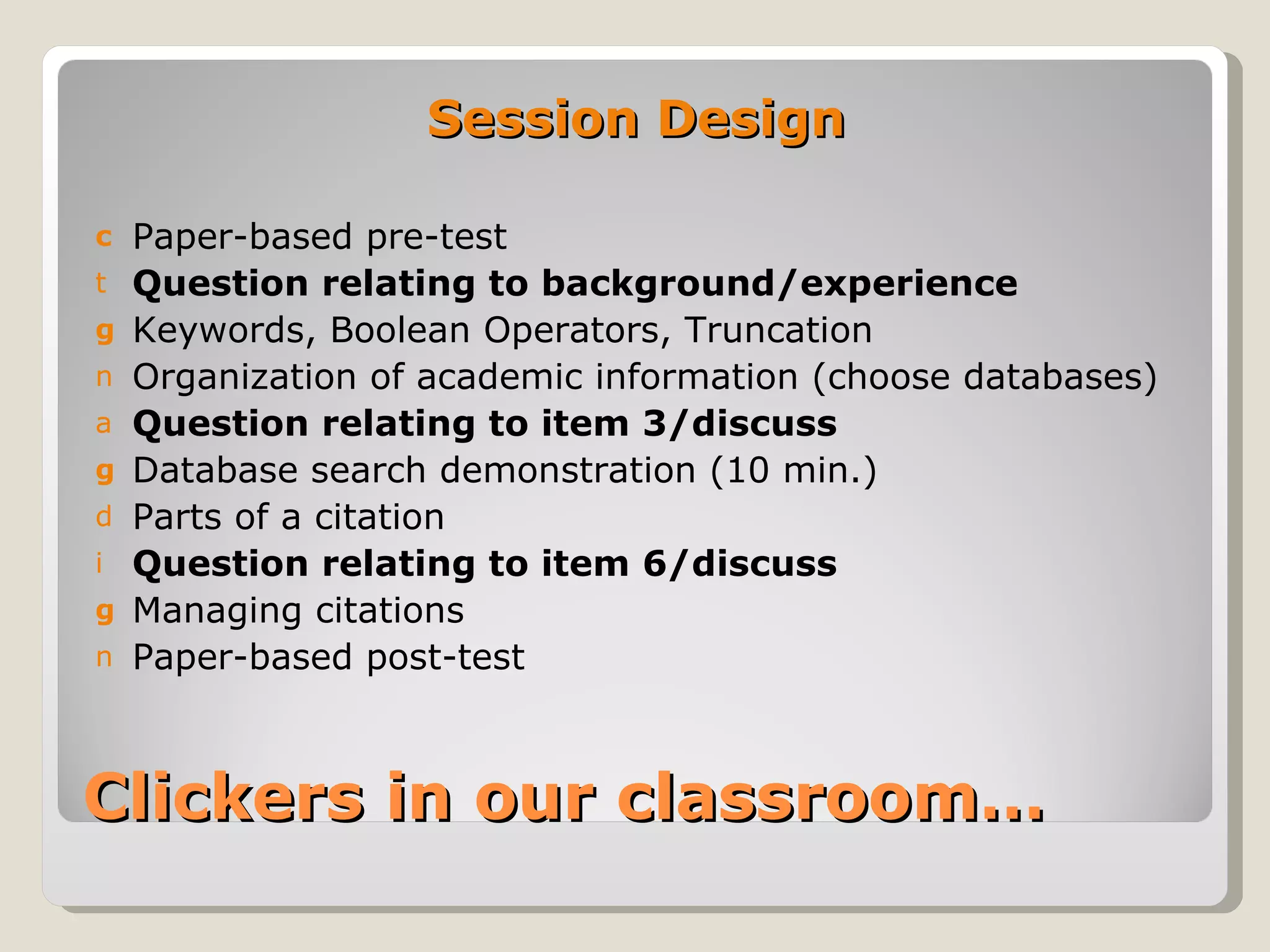Session Design

c   Paper-based pre-test
t   Question relating to background/experience
g   Keywords, Boolean Operators, Truncation
n   Organization of academic information (choose databases)
a   Question relating to item 3/discuss
g   Database search demonstration (10 min.)
d   Parts of a citation
i   Question relating to item 6/discuss
g   Managing citations
n   Paper-based post-test



Clickers in our classroom…
 