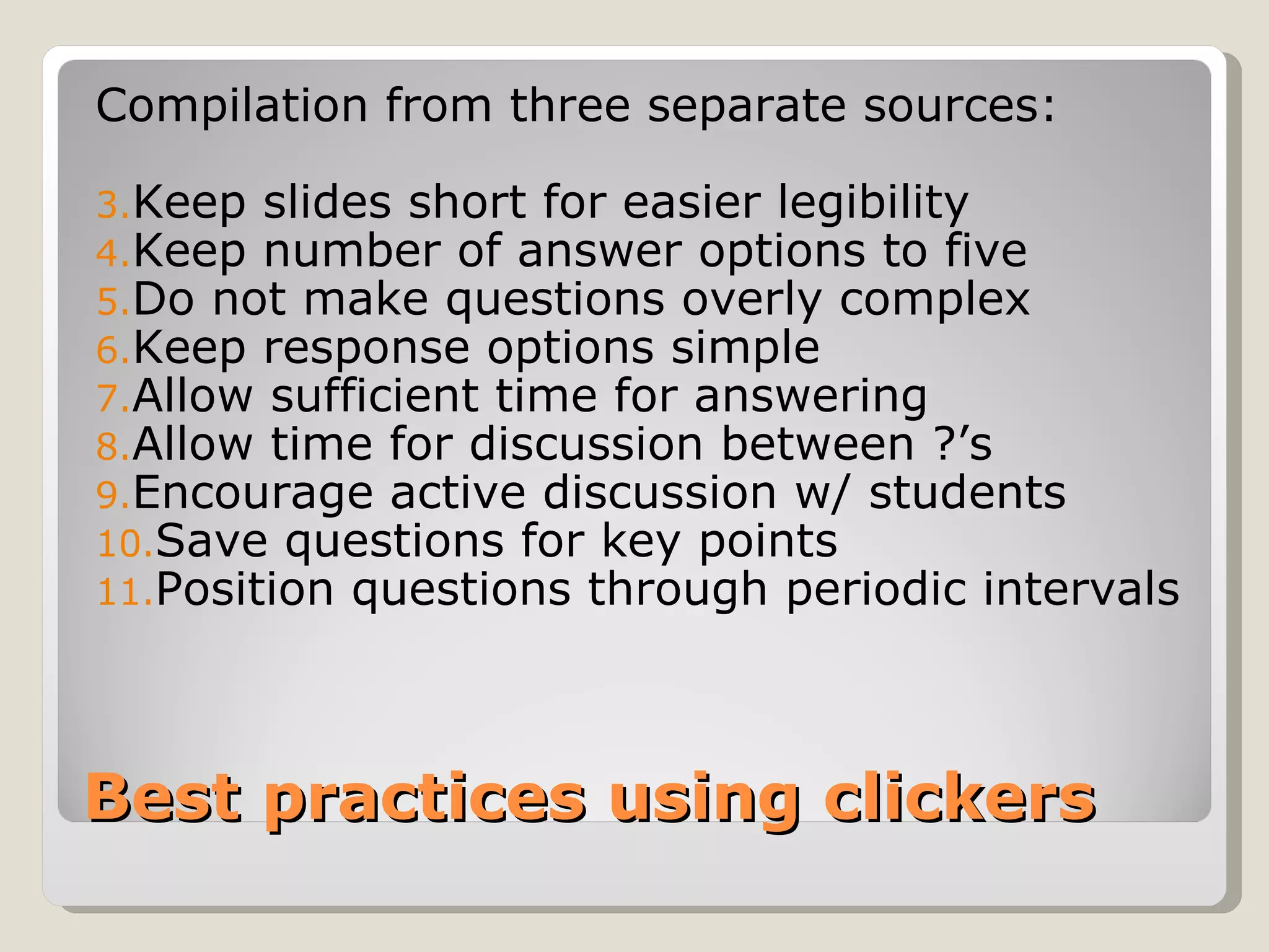 Compilation from three separate sources:

3.Keep slides short for easier legibility
4.Keep number of answer options to five
5.Do not make questions overly complex
6.Keep response options simple
7.Allow sufficient time for answering
8.Allow time for discussion between ?’s
9.Encourage active discussion w/ students
10.Save questions for key points
11.Position questions through periodic intervals




Best practices using clickers
 
