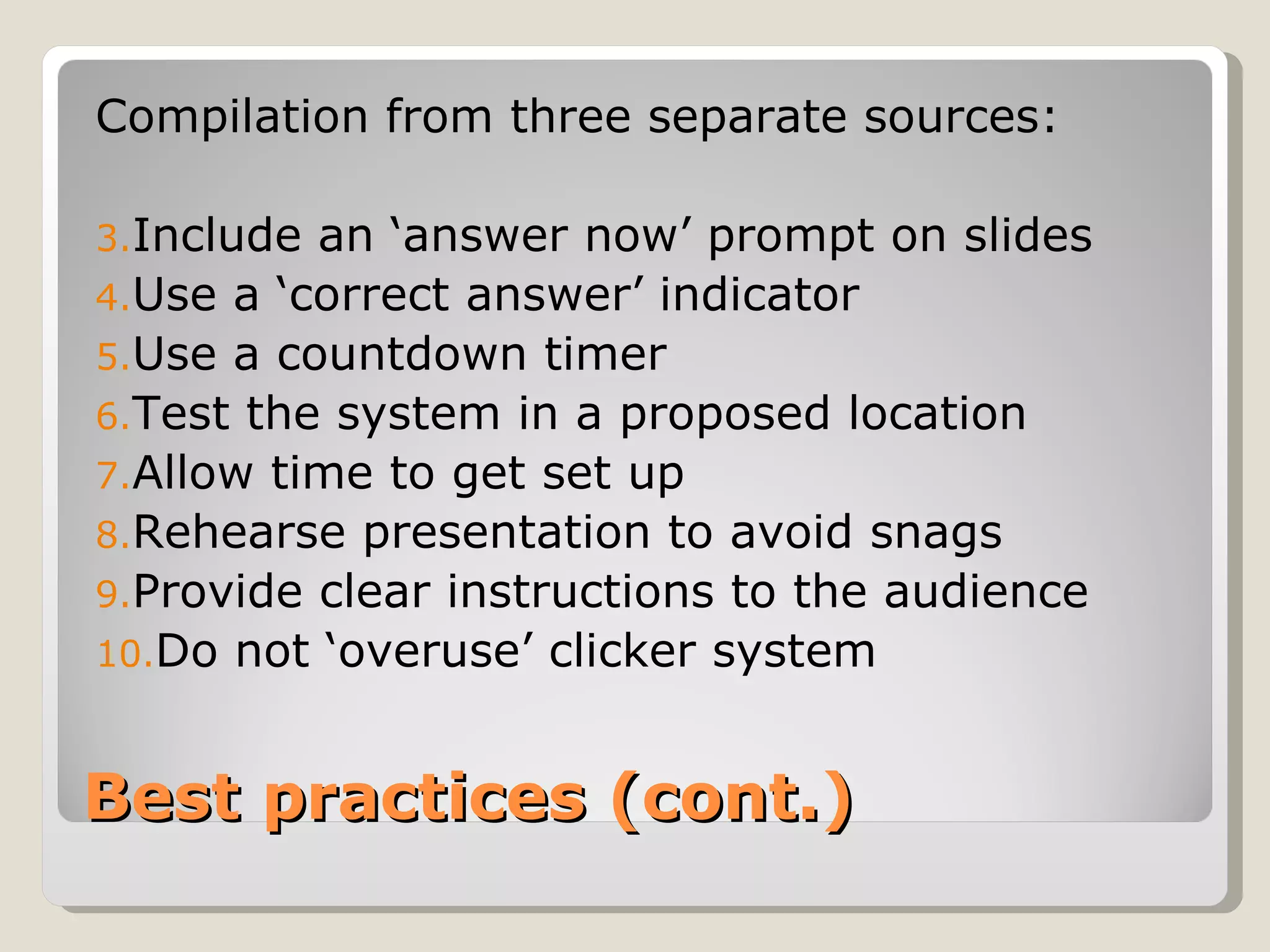 Compilation from three separate sources:

3.Include an ‘answer now’ prompt on slides
4.Use a ‘correct answer’ indicator
5.Use a countdown timer
6.Test the system in a proposed location
7.Allow time to get set up
8.Rehearse presentation to avoid snags
9.Provide clear instructions to the audience
10.Do not ‘overuse’ clicker system



Best practices (cont.)
 