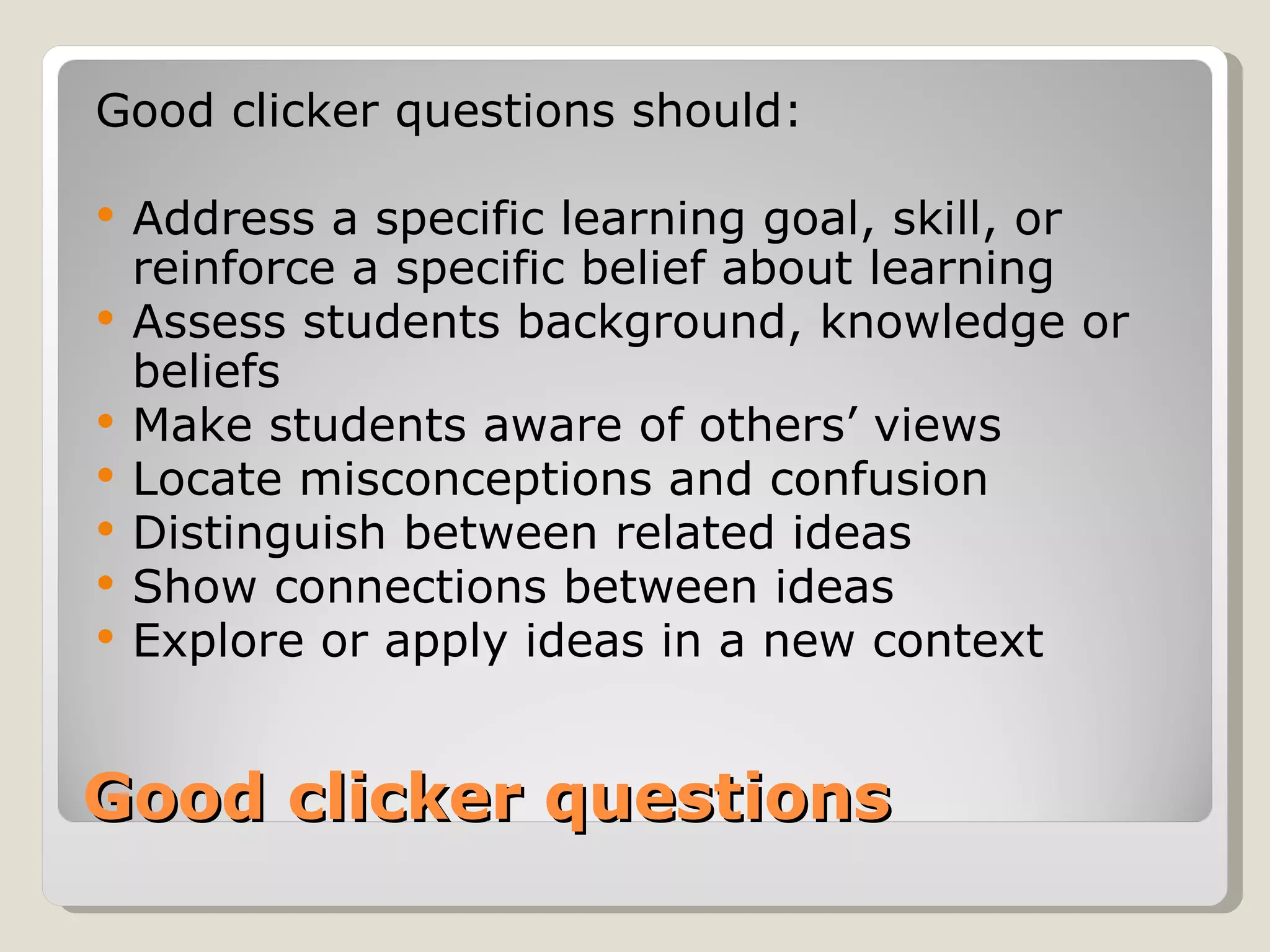 Good clicker questions should:

   Address a specific learning goal, skill, or
    reinforce a specific belief about learning
   Assess students background, knowledge or
    beliefs
   Make students aware of others’ views
   Locate misconceptions and confusion
   Distinguish between related ideas
   Show connections between ideas
   Explore or apply ideas in a new context


Good clicker questions
 