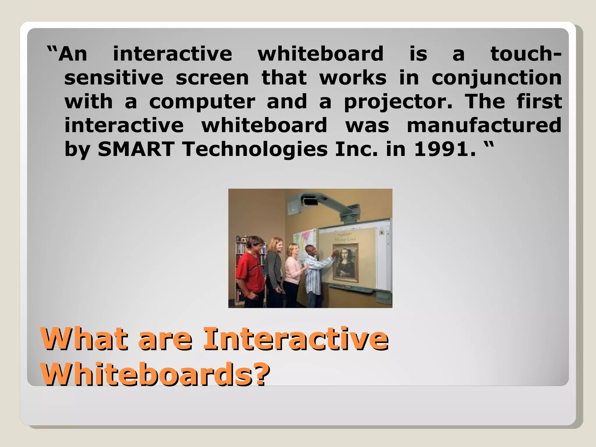 “An interactive whiteboard is a touch-
 sensitive screen that works in conjunction
 with a computer and a projector. The first
 interactive whiteboard was manufactured
 by SMART Technologies Inc. in 1991. “




What are Interactive
Whiteboards?
 