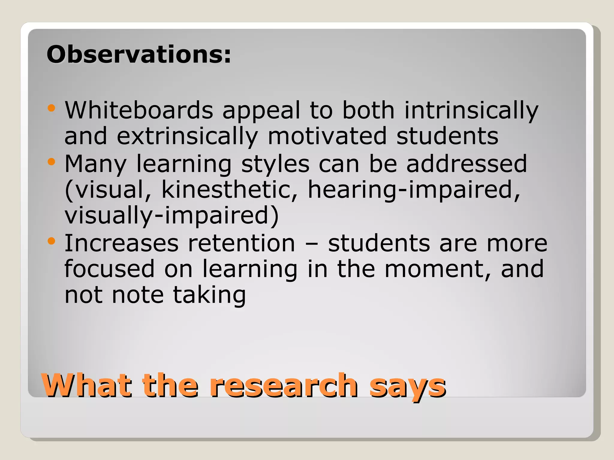 Observations:

   Whiteboards appeal to both intrinsically
    and extrinsically motivated students
   Many learning styles can be addressed
    (visual, kinesthetic, hearing-impaired,
    visually-impaired)
   Increases retention – students are more
    focused on learning in the moment, and
    not note taking


What the research says
 