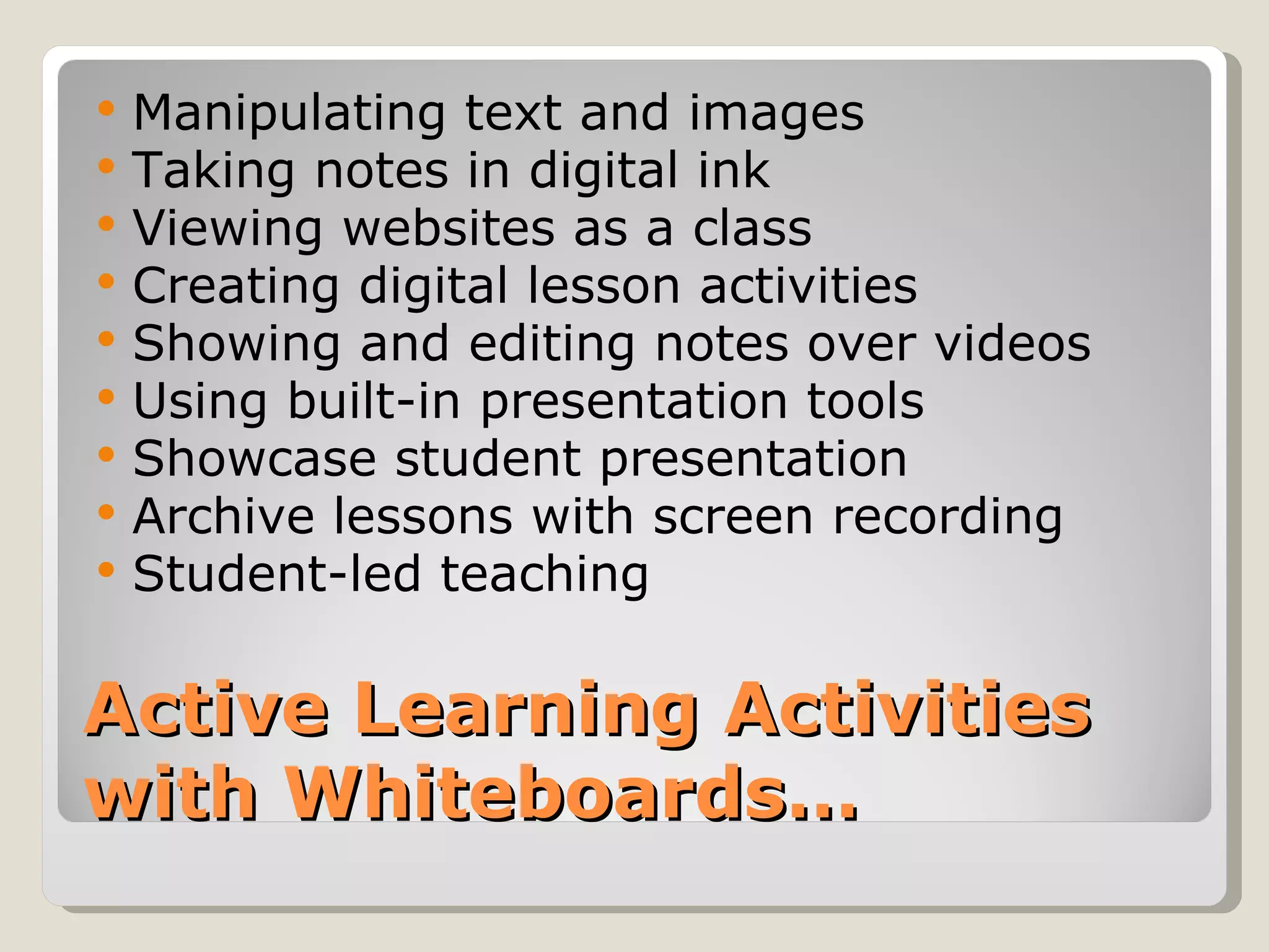    Manipulating text and images
   Taking notes in digital ink
   Viewing websites as a class
   Creating digital lesson activities
   Showing and editing notes over videos
   Using built-in presentation tools
   Showcase student presentation
   Archive lessons with screen recording
   Student-led teaching

Active Learning Activities
with Whiteboards…
 