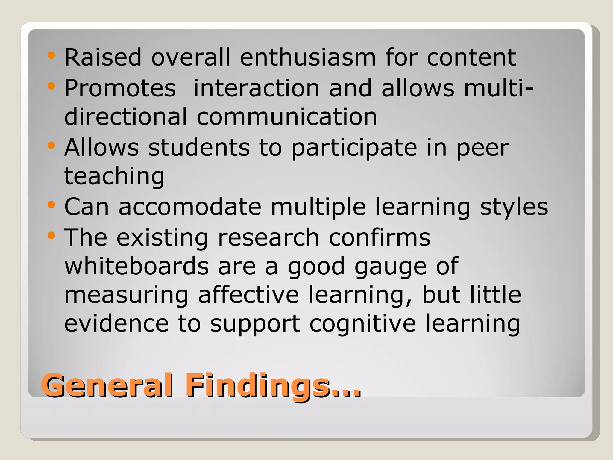    Raised overall enthusiasm for content
   Promotes interaction and allows multi-
    directional communication
   Allows students to participate in peer
    teaching
   Can accomodate multiple learning styles
   The existing research confirms
    whiteboards are a good gauge of
    measuring affective learning, but little
    evidence to support cognitive learning

General Findings…
 