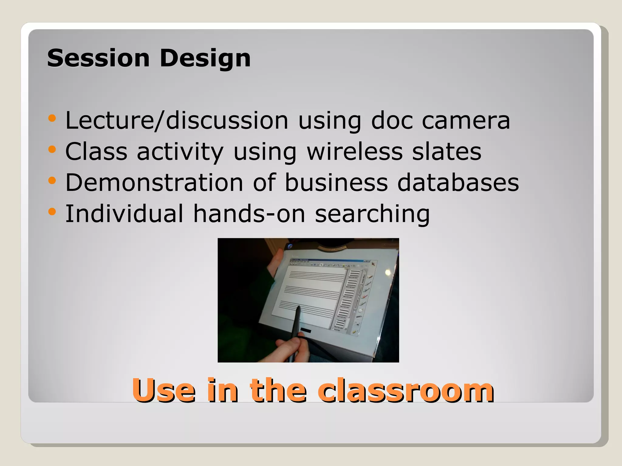 Session Design

   Lecture/discussion using doc camera
   Class activity using wireless slates
   Demonstration of business databases
   Individual hands-on searching




         Use in the classroom
 