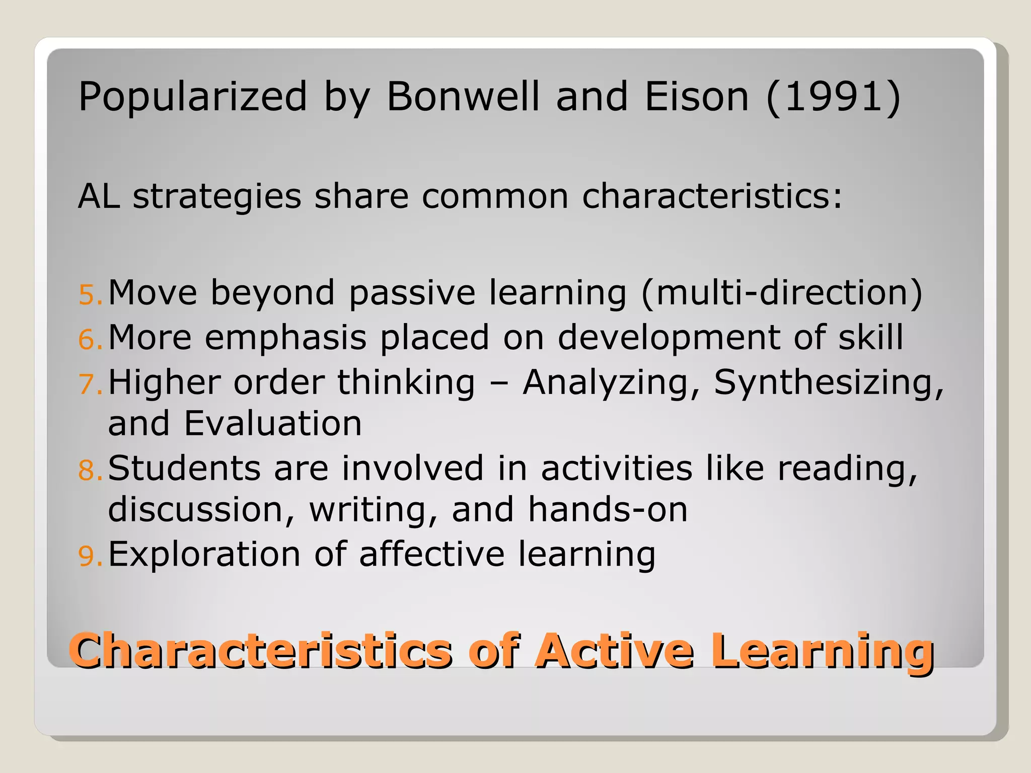 Popularized by Bonwell and Eison (1991)

AL strategies share common characteristics:

5. Move  beyond passive learning (multi-direction)
6. More emphasis placed on development of skill
7. Higher order thinking – Analyzing, Synthesizing,
   and Evaluation
8. Students are involved in activities like reading,
   discussion, writing, and hands-on
9. Exploration of affective learning


Characteristics of Active Learning
 