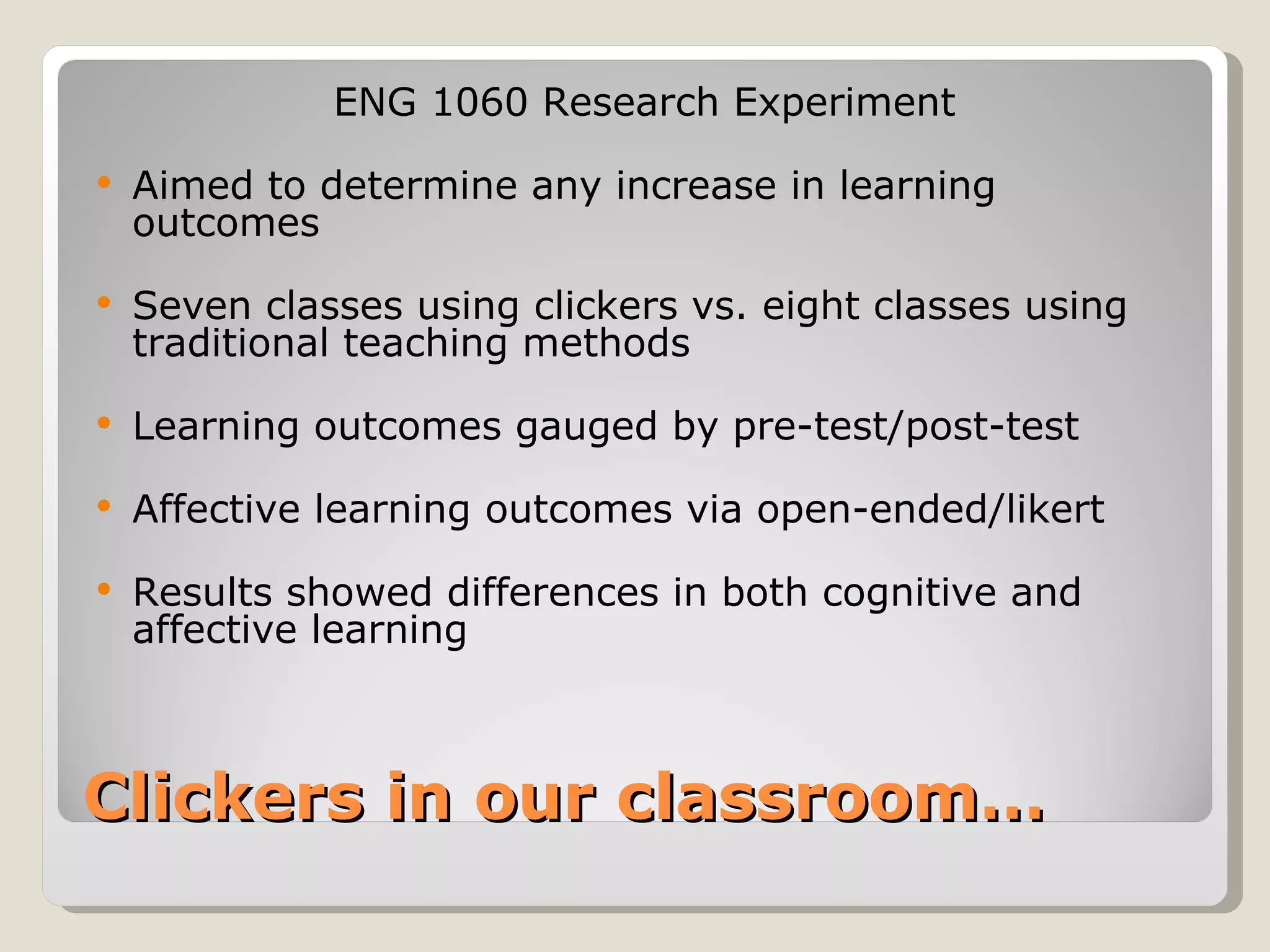 ENG 1060 Research Experiment
   Aimed to determine any increase in learning
    outcomes
   Seven classes using clickers vs. eight classes using
    traditional teaching methods
   Learning outcomes gauged by pre-test/post-test
   Affective learning outcomes via open-ended/likert
   Results showed differences in both cognitive and
    affective learning



Clickers in our classroom…
 