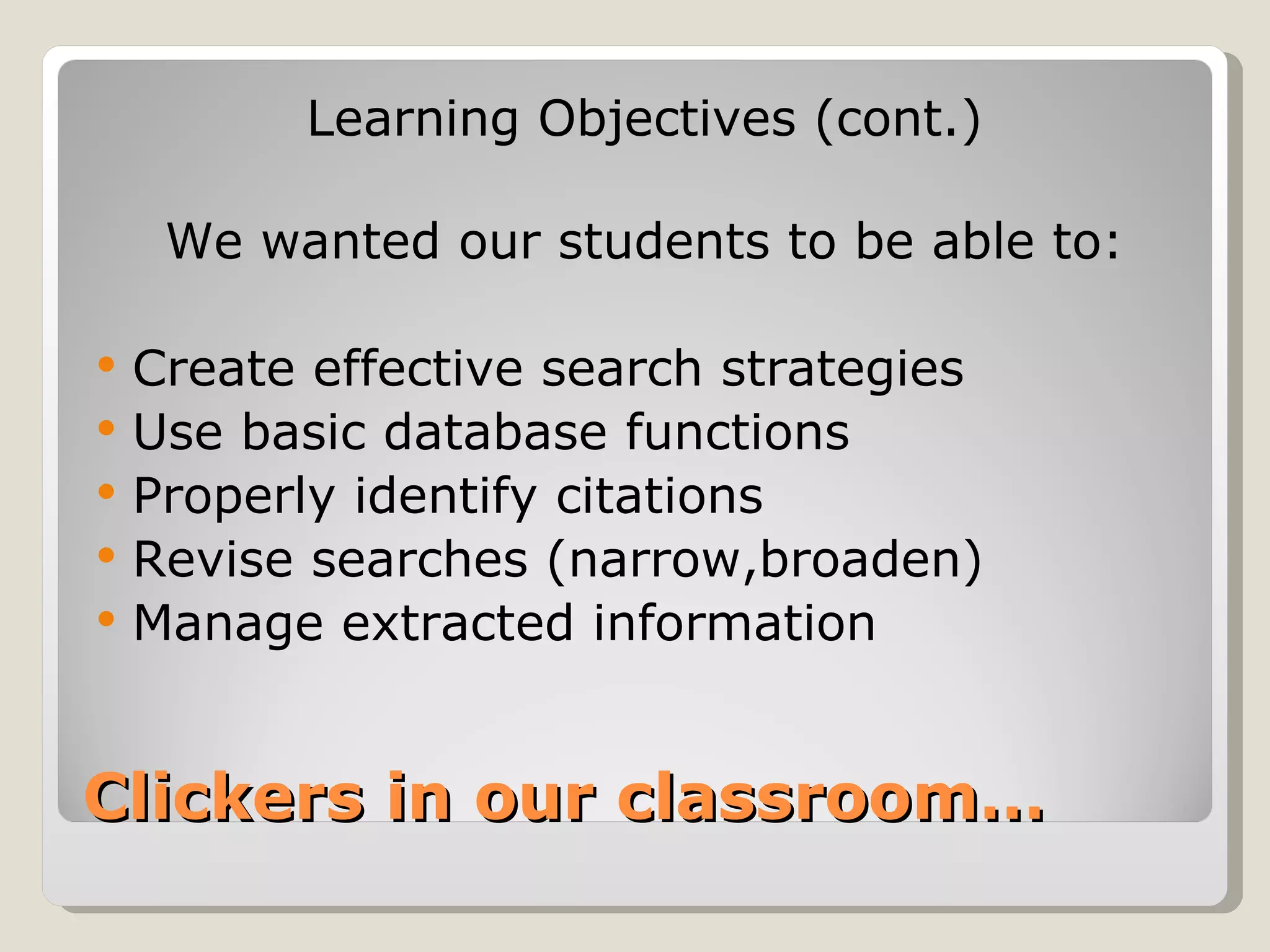Learning Objectives (cont.)

     We wanted our students to be able to:

   Create effective search strategies
   Use basic database functions
   Properly identify citations
   Revise searches (narrow,broaden)
   Manage extracted information


Clickers in our classroom…
 