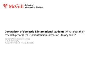 Comparison of domestic & international students | What does their research process tell us about their information literacy skills? School of Information Studies McGill University Yusuke Ishimura & Joan C. Bartlett 