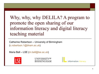 Why, why, why DELILA? A program to promote the open sharing of our information literacy and digital literacy teaching material Catherine Robertson – University of Birmingham ( [email_address] ) Maria Bell – LSE ( [email_address] ) 