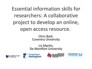 Essential information skills for
 researchers: A collaborative
project to develop an online,
    open access resource.
             Chris Bark,
         Coventry University
             Liz Martin,
        De Montfort University
 
