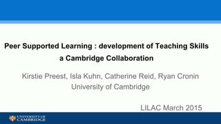 Peer Supported Learning : development of Teaching Skills
a Cambridge Collaboration
Kirstie Preest, Isla Kuhn, Catherine Reid, Ryan Cronin
University of Cambridge
LILAC March 2015
 