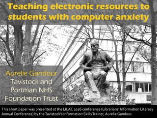 Teaching electronic resources to
students with computer anxiety
Aurelie Gandour
Tavistock and
Portman NHS
Foundation Trust
This short paper was presented at the LILAC 2016 conference (Librarians’ Information Literacy
Annual Conference) by theTavistock’s Information SkillsTrainer, Aurelie Gandour.
 