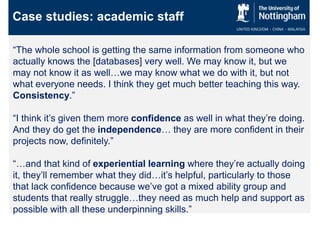Case studies: academic staff
“The whole school is getting the same information from someone who
actually knows the [databases] very well. We may know it, but we
may not know it as well…we may know what we do with it, but not
what everyone needs. I think they get much better teaching this way.
Consistency.”
“I think it’s given them more confidence as well in what they’re doing.
And they do get the independence… they are more confident in their
projects now, definitely.”
“…and that kind of experiential learning where they’re actually doing
it, they’ll remember what they did…it’s helpful, particularly to those
that lack confidence because we’ve got a mixed ability group and
students that really struggle…they need as much help and support as
possible with all these underpinning skills.”
 