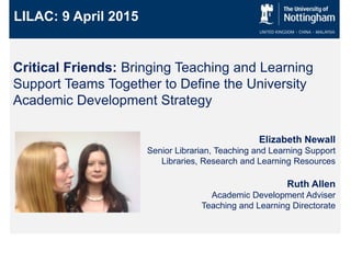 Critical Friends: Bringing Teaching and Learning
Support Teams Together to Define the University
Academic Development Strategy
LILAC: 9 April 2015
Elizabeth Newall
Senior Librarian, Teaching and Learning Support
Libraries, Research and Learning Resources
Ruth Allen
Academic Development Adviser
Teaching and Learning Directorate
 