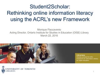 Student2Scholar:
Rethinking online information literacy
using the ACRL’s new Framework
Monique Flaccavento
Acting Director, Ontario Institute for Studies in Education (OISE) Library
March 22, 2016
1
 