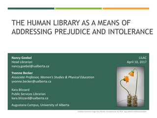 THE HUMAN LIBRARY AS A MEANS OF
ADDRESSING PREJUDICE AND INTOLERANCE
Nancy Goebel
Head Librarian
nancy.goebel@ualberta.ca
Yvonne Becker
Associate Professor, Women’s Studies & Physical Education
yvonne.becker@ualberta.ca
Kara Blizzard
Public Services Librarian
kara.blizzard@ualberta.ca
Augustana Campus, University of Alberta
LILAC
April 10, 2017
Creative Commons image: Kua, Benson. Accessed June 10, 2014. aug.ualberta.ca/HLconversation
 