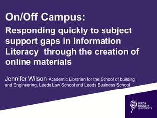 Jennifer Wilson Academic Librarian for the School of building
and Engineering, Leeds Law School and Leeds Business School
On/Off Campus:
Responding quickly to subject
support gaps in Information
Literacy through the creation of
online materials
 