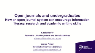 Open journals and undergraduates
How an open journal system can encourage information
literacy, research and academic writing skills
Kirsty Bower
Academic Librarian; Health and Social Sciences
k.bower@leedsbeckett.ac.uk
James Fisher
Information Services Librarian
j.h.fisher@leedsbeckett.ac.uk
 