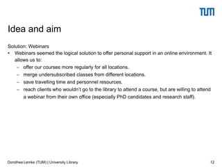 Solution: Webinars
• Webinars seemed the logical solution to offer personal support in an online environment. It
allows us to:
 offer our courses more regularly for all locations.
 merge undersubscribed classes from different locations.
 save travelling time and personnel resources.
 reach clients who wouldn’t go to the library to attend a course, but are willing to attend
a webinar from their own office (especially PhD candidates and research staff).
12
Idea and aim
Dorothea Lemke (TUM) | University Library
 