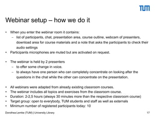 • When you enter the webinar room it contains:
 list of participants, chat, presentation area, course outline, webcam of presenters,
download area for course materials and a note that asks the participants to check their
audio settings
• Participants microphones are muted but are activated on request.
• The webinar is held by 2 presenters
 to offer some change in voice.
 to always have one person who can completely concentrate on looking after the
questions in the chat while the other can concentrate on the presentation.
• All webinars were adapted from already existing classroom courses.
• The webinar includes all topics and exercises from the classroom course.
• Duration: 2-2,5 hours (always 30 minutes more than the respective classroom course)
• Target group: open to everybody, TUM students and staff as well as externals
• Minimum number of registered participants today: 10
17
Webinar setup – how we do it
Dorothea Lemke (TUM) | University Library
 