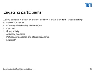 Activity elements in classroom courses and how to adapt them to the webinar setting:
• Introduction rounds
• Collecting and selecting course topics
• Exercises
• Group activity
• Activating questions
• Participants’ questions and shared experience
• Evaluation
19
Engaging participants
Dorothea Lemke (TUM) | University Library
 