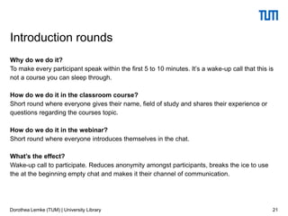 Why do we do it?
To make every participant speak within the first 5 to 10 minutes. It’s a wake-up call that this is
not a course you can sleep through.
How do we do it in the classroom course?
Short round where everyone gives their name, field of study and shares their experience or
questions regarding the courses topic.
How do we do it in the webinar?
Short round where everyone introduces themselves in the chat.
What’s the effect?
Wake-up call to participate. Reduces anonymity amongst participants, breaks the ice to use
the at the beginning empty chat and makes it their channel of communication.
21
Introduction rounds
Dorothea Lemke (TUM) | University Library
 