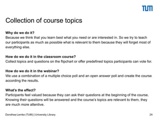 Why do we do it?
Because we think that you learn best what you need or are interested in. So we try to teach
our participants as much as possible what is relevant to them because they will forget most of
everything else.
How do we do it in the classroom course?
Collect topics and questions on the flipchart or offer predefined topics participants can vote for.
How do we do it in the webinar?
We use a combination of a multiple choice poll and an open answer poll and create the course
according the results.
What’s the effect?
Participants feel valued because they can ask their questions at the beginning of the course.
Knowing their questions will be answered and the course’s topics are relevant to them, they
are much more attentive.
24
Collection of course topics
Dorothea Lemke (TUM) | University Library
 