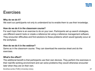 Why do we do it?
We want our participants not only to understand but to enable them to use their knowledge.
How do we do it in the classroom course?
For each topic there is an exercise to do on your own. Participants set up search strategies,
use different search tools or create a reference list using a reference management software.
They encounter difficulties and find solutions to these problems which would typically occur at
the workplace.
How do we do it in the webinar?
Same as in the classroom course. They can download the exercise sheet and do the
exercises.
What’s the effect?
The additional benefit is that participants use their own devices. They perform the exercises in
their real-life working environment and can solve problems they would otherwise encounter
later when they are on their own.
27
Exercises
Dorothea Lemke (TUM) | University Library
 